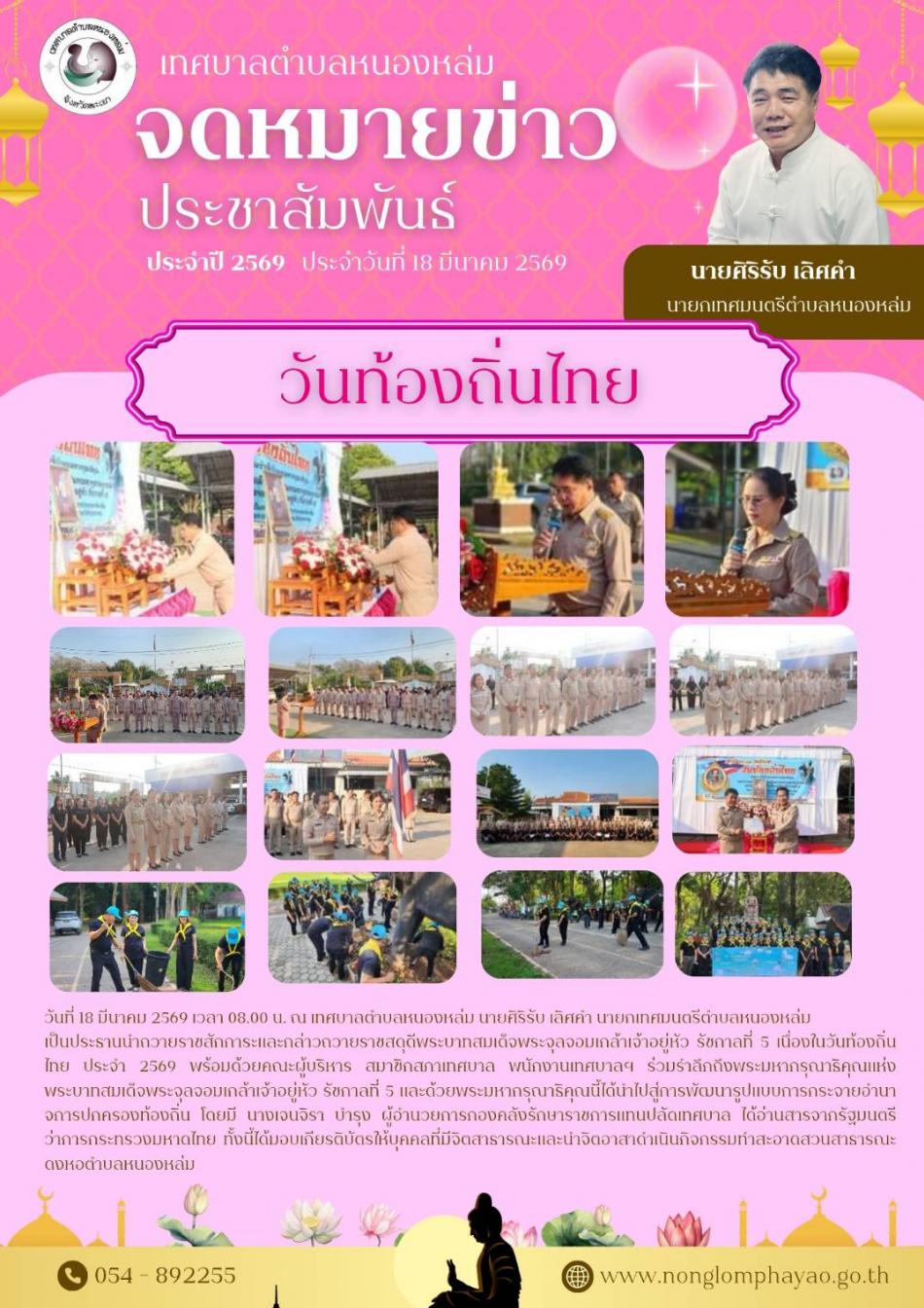 วันที่ 18 มีนาคม 2569 เวลา 08.00 น. ณ เทศบาลตำบลหนองหล่ม นายศิริรับ เลิศคำ นายกเทศมนตรีตำบลหนองหล่ม เป็นประธานนำถวายราชสักการะและกล่าวถวายราชสดุดีพระบาทสมเด็จพระจุลจอมเกล้าเจ้าอยู่หัว รัชกาลที่ 5 เนื่องในวันท้องถิ่นไทย ประจำ 2569 พร้อมด้วยคณะผู้บริหาร สมาชิกสภาเทศบาล พนักงานเทศบาลฯ ร่วมรำลึกถึงพระมหากรุณาธิคุณแห่งพระบาทสมเด็จพระจุลจอมเกล้าเจ้าอยู่หัว รัชกาลที่ 5 และด้วยพระมหากรุณาธิคุณนี้ได้นำไปสู่การพัฒนารูปแบบการกระจายอำนาจการปกครองท้องถิ่น โดยมี นางเจนจิรา บำรุง ผู้อำนวยการกองคลังรักษาราชการแทนปลัดเทศบาล ได้อ่านสารจากรัฐมนตรีว่าการกระทรวงมหาดไทย ทั้งนี้ได้มอบเกียรติบัตรให้บุคคลที่มีจิตสาธารณะ และนำจิตอาสา ดำเนินกิจกรรมทำสะอาด สวนสาธารณะดงหอตำบลหนองหล่ม