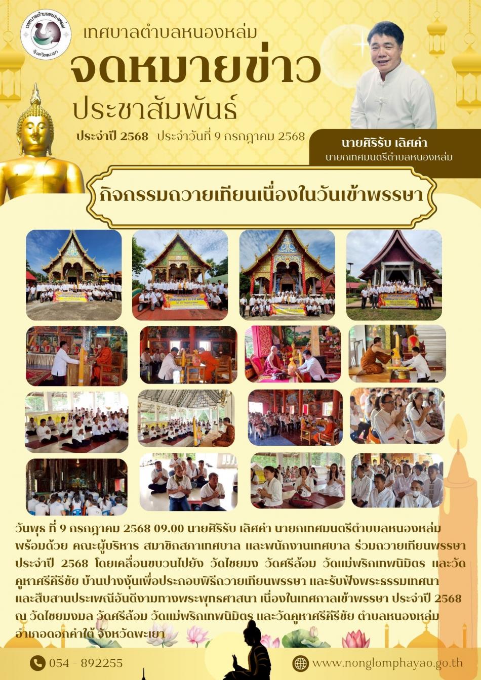 วันพุธ ที่ 9 กรกฎาคม 2568 09.00 นายศิริรับ เลิศคำ นายกเทศมนตรีตำบบลหนองหล่ม  พร้อมด้วย คณะผู้บริหาร สมาชิกสภาเทศบาล และพนักงานเทศบาล ร่วมถวายเทียนพรรษา ประจำปี 2568 โดยเคลื่อนขบวนไปยัง วัดไชยมง วัดศรีล้อม วัดแม่พริกเทพนิมิตร และวัดคูหาคีรีชัย บ้านปางงุ้นเพื่อประกอบพิธีถวายเทียนพรรษา และรับฟังพระธรรมเทศนา  และสืบสานประเพณีอันดีงามทางพระพุทธศาสนา เนื่องในเทศกาลเข้าพรรษา ประจำปี 2568  ณ วัดไชยมงมล วัดศรีล้อม วัดแม่พริกเทพนิมิตร และวัดคูหาคีรีชัย ตำบลหนองหล่ม  อำเภอดอกคำใต้ จังหวัดพะเยา 