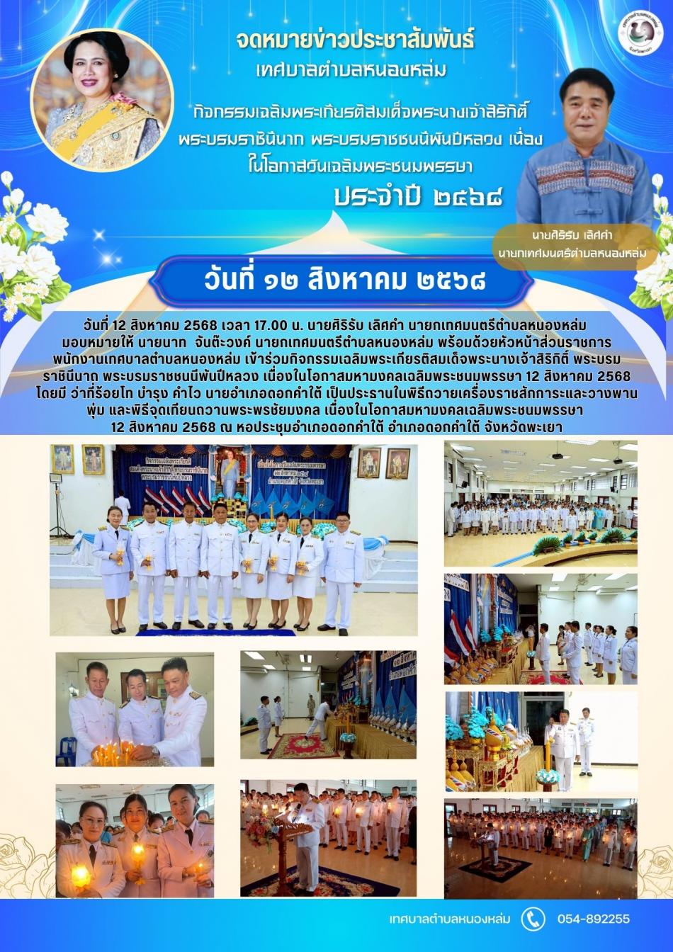 วันที่ 12 สิงหาคม 2568 เวลา 17.00 น. นายศิริรับ  เลิศคำ นายกเทศมนตรีตำบลหนองหล่ม มอบหมายให้ นายนาท  จันต๊ะวงค์ นายกเทศมนตรีตำบลหนองหล่ม พร้อมด้วยหัวหน้าส่วนราชการ พนักงานเทศบาลตำบลหนองหล่ม เข้าร่วมกิจกรรมเฉลิมพระเกียรติสมเด็จพระนางเจ้าสิริกิติ์ พระบรมราชินีนาถ พระบรมราชชนนีพันปีหลวง เนื่องในโอกาสมหามงคลเฉลิมพระชนมพรรษา 12 สิงหาคม 2568 โดยมี ว่าที่ร้อยโท บำรุง คำไว นายอำเภอดอกคำใต้ เป็นประธานในพิธีถวายเครื่องราชสักการะและวางพานพุ่ม และพิธีจุดเทียนถวานพระพรชัยมงคล เนื่องในโอกาสมหามงคลเฉลิมพระชนมพรรษา 12 สิงหาคม 2568 ณ หอประชุมอำเภอดอกคำใต้ อำเภอดอกคำใต้ จังหวัดพะเยา